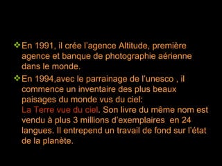 En 1991, il crée l’agence Altitude, première agence et banque de photographie aérienne dans le monde. En 1994,avec le parrainage de l’unesco , il commence un inventaire des plus beaux paisages du monde vus du ciel:  La Terre vue du ciel . Son livre du même nom est vendu à plus 3 millions d’exemplaires  en 24 langues. Il entrepend un travail de fond sur l’état de la planète. 
