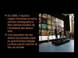 En 2006, il reçoit la Légion d’honneur et est le premier photographe à être nommé membre de l’Academie des Beaux-Arts. Une exposition de ses photos du monede entier en grand format intitulée La terre vue du Ciel fait  le tour du monde. 