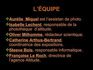 L’ÉQUIPE Aurélie  Miquel  est l’assistan de photo. Isabelle Lechent , responsable de la photothèque  d’altitude. Oliver Milhomme , rédacteur scientique. Catherine Arthus-Bertrand , coordinatrice des expositions. Steeve Bois , responsable informatique. Françoise Le Roch , directrice de l’agence Altitude. 