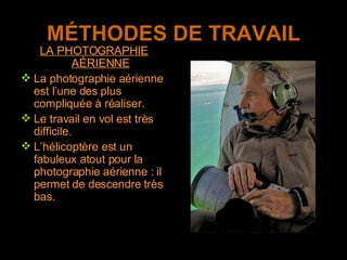 MÉTHODES DE TRAVAIL LA PHOTOGRAPHIE AÉRIENNE La photographie aérienne est l’une des plus compliquée à réaliser. Le travail en vol est très difficile.  L’hélicoptère est un fabuleux atout pour la photographie aérienne : il permet de descendre très bas.  
