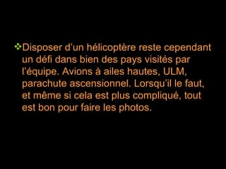Disposer d’un hélicoptère reste cependant un défi dans bien des pays visités par l’équipe. Avions à ailes hautes, ULM, parachute ascensionnel. Lorsqu’il le faut, et même si cela est plus compliqué, tout est bon pour faire les photos. 