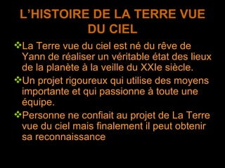 L’HISTOIRE DE LA TERRE VUE DU CIEL La Terre vue du ciel est né du rêve de Yann de réaliser un véritable état des lieux de la planète à la veille du XXIe siècle. Un projet   rigoureux   qui utilise des moyens importante et qui passionne à toute une équipe.  Personne ne confiait au projet de La Terre vue du ciel mais finalement il peut obtenir sa reconnaissance 