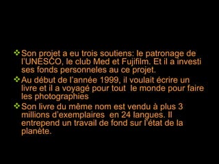 Son projet a eu trois soutiens: le patronage de l’UNESCO, le club Med et Fujifilm. Et il a investi ses fonds personneles au ce projet. Au début de l’année 1999, il voulait écrire un livre et il a voyagé pour tout  le monde pour faire les photographies Son livre du même nom est vendu à plus 3 millions d’exemplaires  en 24 langues. Il entrepend un travail de fond sur l’état de la planète. 