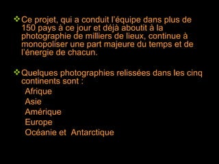 Ce projet, qui a conduit l’équipe dans plus de 150 pays à ce jour et déjà aboutit à la photographie de milliers de lieux, continue à monopoliser une part majeure du temps et de l’énergie de chacun. Quelques photographies relissées dans les cinq continents sont : Afrique  Asie Amérique Europe Océanie et  Antarctique 