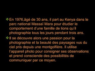 En 1976,âgé de 30 ans, il part au Kenya dans le parc national Massaï Mara pour étudier le comportement d’une famille de lions qu’il photographie tous les jours pendant trois ans. Il se découvre alors une passion pour la photographie et la beauté des paysages vus du ciel pris depuis une montgolfière. Il utilise l’appareil photo pour consigner ses observations et prend consciende des possibilités de communiquer par ce moyen. 