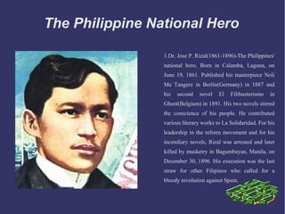 The Philippine National Hero
1.Dr. Jose P. Rizal(1861-1896)-The Philippines'
national hero. Born in Calamba, Laguna, on
June 19, 1861. Published his masterpiece Noli
Me Tangere in Berlin(Germany) in 1887 and
his second novel El Filibusterismo in
Ghent(Belgium) in 1891. His two novels stirred
the conscience of his people. He contributed
various literary works to La Solidaridad. For his
leadership in the reform movement and for his
incendiary novels, Rizal was arrested and later
killed by musketry in Bagumbayan, Manila, on
December 30, 1896. His execution was the last
straw for other Filipinos who called for a
bloody revolution against Spain.
 