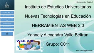 Yavb.1993@gmail.com
Herramientas Web 2.0
¿Qué es la Web 2.0?
Características
Tecnología de la Web
2.0
Consecuencias
Herramientas I
Herramientas II
Instituto de Estudios Universitarios
Nuevas Tecnologías en Educación
HERRAMIENTAS WEB 2.0
Yannely Alexandra Valle Beltrán
Grupo: C011
 