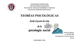 TEORÍAS PSICOLÓGICAS
desde el puntode vista
de la
psicología social
UNIVERSIDAD FERMÍN TORO
VICE RECTORADO ACADÉMICO
FACULTAD DE CIENCIAS ECONÓMICAS Y SOCIALES
ESCUELA DE COMUNICACIÓN SOCIAL
Yannelys Aguilar
C.I 28.020.788
Psicología de la Comunicación
Saia B
NOVIEMBRE, 2020
 