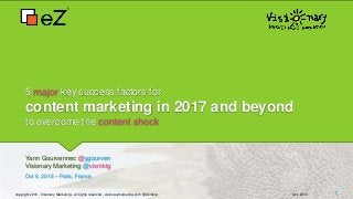 5 major key success factors for
content marketing in 2017 and beyond
to overcome the content shock
Yann Gourvennec @ygourven
Visionary Marketing @vismktg
Oct 6, 2016 – Paris, France
copyright 2016 - Visionary Marketing - all rights reserved - visionarymarketing.com @vismktg Oct. 2016 1
 
