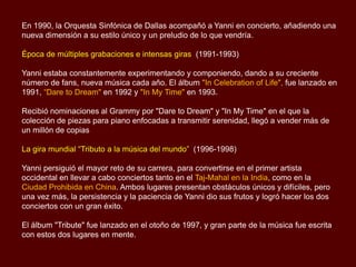 En 1990, la Orquesta Sinfónica de Dallas acompañó a Yanni en concierto, añadiendo una
nueva dimensión a su estilo único y un preludio de lo que vendría.
Época de múltiples grabaciones e intensas giras (1991-1993)
Yanni estaba constantemente experimentando y componiendo, dando a su creciente
número de fans, nueva música cada año. El álbum "In Celebration of Life", fue lanzado en
1991, “Dare to Dream" en 1992 y "In My Time" en 1993.
Recibió nominaciones al Grammy por "Dare to Dream" y "In My Time" en el que la
colección de piezas para piano enfocadas a transmitir serenidad, llegó a vender más de
un millón de copias
La gira mundial “Tributo a la música del mundo” (1996-1998)
Yanni persiguió el mayor reto de su carrera, para convertirse en el primer artista
occidental en llevar a cabo conciertos tanto en el Taj-Mahal en la India, como en la
Ciudad Prohibida en China. Ambos lugares presentan obstáculos únicos y difíciles, pero
una vez más, la persistencia y la paciencia de Yanni dio sus frutos y logró hacer los dos
conciertos con un gran éxito.
El álbum "Tribute" fue lanzado en el otoño de 1997, y gran parte de la música fue escrita
con estos dos lugares en mente.
 