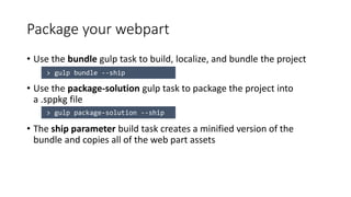Package your webpart
• Use the bundle gulp task to build, localize, and bundle the project
• Use the package-solution gulp task to package the project into
a .sppkg file
• The ship parameter build task creates a minified version of the
bundle and copies all of the web part assets
 