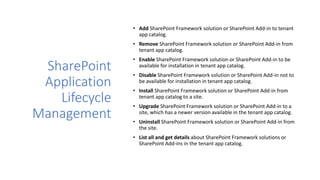 SharePoint
Application
Lifecycle
Management
• Add SharePoint Framework solution or SharePoint Add-in to tenant
app catalog.
• Remove SharePoint Framework solution or SharePoint Add-in from
tenant app catalog.
• Enable SharePoint Framework solution or SharePoint Add-in to be
available for installation in tenant app catalog.
• Disable SharePoint Framework solution or SharePoint Add-in not to
be available for installation in tenant app catalog.
• Install SharePoint Framework solution or SharePoint Add-in from
tenant app catalog to a site.
• Upgrade SharePoint Framework solution or SharePoint Add-in to a
site, which has a newer version available in the tenant app catalog.
• Uninstall SharePoint Framework solution or SharePoint Add-in from
the site.
• List all and get details about SharePoint Framework solutions or
SharePoint Add-ins in the tenant app catalog.
 