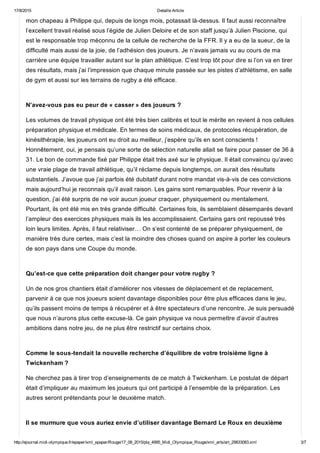 17/8/2015 Detaille Article
http://ejournal.midi­olympique.fr/epaper/xml_epaper/Rouge/17_08_2015/pla_4995_Midi_Olympique_Rouge/xml_arts/art_29833083.xml 3/7
mon chapeau à Philippe qui, depuis de longs mois, potassait là­dessus. Il faut aussi reconnaître
l’excellent travail réalisé sous l’égide de Julien Deloire et de son staff jusqu’à Julien Piscione, qui
est le responsable trop méconnu de la cellule de recherche de la FFR. Il y a eu de la sueur, de la
difficulté mais aussi de la joie, de l’adhésion des joueurs. Je n’avais jamais vu au cours de ma
carrière une équipe travailler autant sur le plan athlétique. C’est trop tôt pour dire si l’on va en tirer
des résultats, mais j’ai l’impression que chaque minute passée sur les pistes d’athlétisme, en salle
de gym et aussi sur les terrains de rugby a été efficace. 
N’avez­vous pas eu peur de « casser » des joueurs ?
Les volumes de travail physique ont été très bien calibrés et tout le mérite en revient à nos cellules
préparation physique et médicale. En termes de soins médicaux, de protocoles récupération, de
kinésithérapie, les joueurs ont eu droit au meilleur, j’espère qu’ils en sont conscients !
Honnêtement, oui, je pensais qu’une sorte de sélection naturelle allait se faire pour passer de 36 à
31. Le bon de commande fixé par Philippe était très axé sur le physique. Il était convaincu qu’avec
une vraie plage de travail athlétique, qu’il réclame depuis longtemps, on aurait des résultats
substantiels. J’avoue que j’ai parfois été dubitatif durant notre mandat vis­à­vis de ces convictions
mais aujourd’hui je reconnais qu’il avait raison. Les gains sont remarquables. Pour revenir à la
question, j’ai été surpris de ne voir aucun joueur craquer, physiquement ou mentalement.
Pourtant, ils ont été mis en très grande difficulté. Certaines fois, ils semblaient désemparés devant
l’ampleur des exercices physiques mais ils les accomplissaient. Certains gars ont repoussé très
loin leurs limites. Après, il faut relativiser… On s’est contenté de se préparer physiquement, de
manière très dure certes, mais c’est la moindre des choses quand on aspire à porter les couleurs
de son pays dans une Coupe du monde. 
Qu’est­ce que cette préparation doit changer pour votre rugby ?
Un de nos gros chantiers était d’améliorer nos vitesses de déplacement et de replacement,
parvenir à ce que nos joueurs soient davantage disponibles pour être plus efficaces dans le jeu,
qu’ils passent moins de temps à récupérer et à être spectateurs d’une rencontre. Je suis persuadé
que nous n’aurons plus cette excuse­là. Ce gain physique va nous permettre d’avoir d’autres
ambitions dans notre jeu, de ne plus être restrictif sur certains choix. 
Comme le sous­tendait la nouvelle recherche d’équilibre de votre troisième ligne à
Twickenham ?
Ne cherchez pas à tirer trop d’enseignements de ce match à Twickenham. Le postulat de départ
était d’impliquer au maximum les joueurs qui ont participé à l’ensemble de la préparation. Les
autres seront prétendants pour le deuxième match. 
Il se murmure que vous auriez envie d’utiliser davantage Bernard Le Roux en deuxième
 