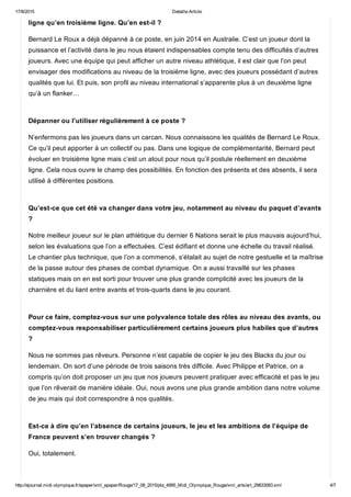 17/8/2015 Detaille Article
http://ejournal.midi­olympique.fr/epaper/xml_epaper/Rouge/17_08_2015/pla_4995_Midi_Olympique_Rouge/xml_arts/art_29833083.xml 4/7
ligne qu’en troisième ligne. Qu’en est­il ?
Bernard Le Roux a déjà dépanné à ce poste, en juin 2014 en Australie. C’est un joueur dont la
puissance et l’activité dans le jeu nous étaient indispensables compte tenu des difficultés d’autres
joueurs. Avec une équipe qui peut afficher un autre niveau athlétique, il est clair que l’on peut
envisager des modifications au niveau de la troisième ligne, avec des joueurs possédant d’autres
qualités que lui. Et puis, son profil au niveau international s’apparente plus à un deuxième ligne
qu’à un flanker… 
Dépanner ou l’utiliser régulièrement à ce poste ?
N’enfermons pas les joueurs dans un carcan. Nous connaissons les qualités de Bernard Le Roux.
Ce qu’il peut apporter à un collectif ou pas. Dans une logique de complémentarité, Bernard peut
évoluer en troisième ligne mais c’est un atout pour nous qu’il postule réellement en deuxième
ligne. Cela nous ouvre le champ des possibilités. En fonction des présents et des absents, il sera
utilisé à différentes positions. 
Qu’est­ce que cet été va changer dans votre jeu, notamment au niveau du paquet d’avants
?
Notre meilleur joueur sur le plan athlétique du dernier 6 Nations serait le plus mauvais aujourd’hui,
selon les évaluations que l’on a effectuées. C’est édifiant et donne une échelle du travail réalisé.
Le chantier plus technique, que l’on a commencé, s’étalait au sujet de notre gestuelle et la maîtrise
de la passe autour des phases de combat dynamique. On a aussi travaillé sur les phases
statiques mais on en est sorti pour trouver une plus grande complicité avec les joueurs de la
charnière et du liant entre avants et trois­quarts dans le jeu courant. 
Pour ce faire, comptez­vous sur une polyvalence totale des rôles au niveau des avants, ou
comptez­vous responsabiliser particulièrement certains joueurs plus habiles que d’autres
?
Nous ne sommes pas rêveurs. Personne n’est capable de copier le jeu des Blacks du jour ou
lendemain. On sort d’une période de trois saisons très difficile. Avec Philippe et Patrice, on a
compris qu’on doit proposer un jeu que nos joueurs peuvent pratiquer avec efficacité et pas le jeu
que l’on rêverait de manière idéale. Oui, nous avons une plus grande ambition dans notre volume
de jeu mais qui doit correspondre à nos qualités. 
Est­ce à dire qu’en l’absence de certains joueurs, le jeu et les ambitions de l’équipe de
France peuvent s’en trouver changés ?
Oui, totalement. 
 