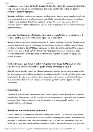 17/8/2015 Detaille Article
http://ejournal.midi­olympique.fr/epaper/xml_epaper/Rouge/17_08_2015/pla_4995_Midi_Olympique_Rouge/xml_arts/art_29833083.xml 5/7
Le capitanat ce week­end de Dimitri Szarzewski était­il de nature à bousculer la hiérarchie à
un poste où depuis un an, celle­ci semble établie de manière très forte avec Guirado
titulaire et Kayser remplaçant ?
Nous avons choisi un capitaine non pas dans une logique de récompense du travail accompli mais
pour sa capacité à amener quelque chose au collectif et à transmettre le message. Le capitanat
de Szarzewski, c’est cela. N’y cherchez pas autre chose. Après, oui, il y a eu une énorme
émulation au niveau des trois talonneurs. Mais les trois ont réalisé des choses extraordinaires sur
le plan athlétique. 
Au niveau du discours, on a l’impression que vous avez voulu relancer la concurrence à
certains postes, au centre, en troisième ligne ou à la charnière ?
Nous souhaitions que durant toute la préparation, il y ait une émulation constante. C’était voulu et
assumé. Maintenant, nous ne voulons pas d’une équipe de tennismen ! (sic) La notion d’équipe
doit être omniprésente dans l’ADN que les joueurs ont défini. Dimanche prochain, Philippe devra
trancher pour passer de 36 à 31. Il y a la volonté d’être le plus rationnel possible dans cette
décision, dans l’intérêt du XV de France. Il est normal qu’un patron choisisse son équipe pour
partir à la bataille. 
Saint­André avoue que depuis le début de la préparation Coupe du Monde, il prend un
plaisir qu’il n’a pas connu durant ces quatre années de mandat. Et vous ?
C’est sûr que de vivre 24 heures sur 24 avec les joueurs, multiplier les entretiens, essayer d’aller
loin avec eux dans les détails du jeu, avoir du temps pour débriefer, travailler, c’est un confort que
j’avais oublié. On a pu donner le temps à nos joueurs de se préparer de la même manière que
leurs concurrents dans le monde. C’est la première fois que l’on va partir à égalité avec nos
adversaires. 
Satisfait donc ?
J’avoue que je ne mesurais pas assez les gains que l’on pouvait obtenir. Philippe était quasiment
le seul ardent défenseur de cela. Il a une vision très anglo­saxonne du travail, et il nous a apporté
beaucoup. C’est l’artisan majeur de notre été. J’espère, et je suis persuadé, que l’on va en
recueillir les fruits rugbystiques. 
Quelles sont vos ambitions pour ce Mondial ?
Celle du staff dans son ensemble, c’est d’être champion du monde ! On veut pour cela dominer
notre phase de poule, battre l’Italie en match d’ouverture, bien négocier les deux autres matchs et
remporter la « première finale » face à l’Irlande le 11 octobre, pour bien aborder les quarts de
finale. J’ai la conviction, malgré les chemins glissants que l’on a empruntés depuis trois ans, que
 