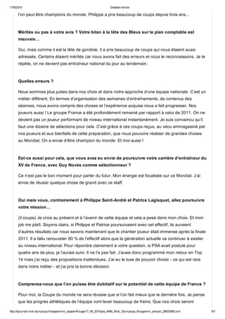 17/8/2015 Detaille Article
http://ejournal.midi­olympique.fr/epaper/xml_epaper/Rouge/17_08_2015/pla_4995_Midi_Olympique_Rouge/xml_arts/art_29833083.xml 6/7
l’on peut être champions du monde. Philippe a pris beaucoup de coups depuis trois ans… 
Mérités ou pas à votre avis ? Votre bilan à la tête des Bleus sur le plan comptable est
mauvais…
Oui, mais comme il est la tête de gondole, il a pris beaucoup de coups qui nous étaient aussi
adressés. Certains étaient mérités car nous avons fait des erreurs et nous le reconnaissons. Je le
répète, on ne devient pas entraîneur national du jour au lendemain. 
Quelles erreurs ?
Nous sommes plus justes dans nos choix et dans notre approche d’une équipe nationale. C’est un
métier différent. En termes d’organisation des semaines d’entraînements, de contenus des
séances, nous avons compris des choses et l’expérience acquise nous a fait progresser. Nos
joueurs aussi ! Le groupe France a été profondément remanié par rapport à celui de 2011. On ne
devient pas un joueur performant de niveau international instantanément. Je suis convaincu qu’il
faut une dizaine de sélections pour cela. C’est grâce à ces coups reçus, au vécu emmagasiné par
nos joueurs et aux bienfaits de cette préparation, que nous pouvons réaliser de grandes choses
au Mondial. On a envie d’être champion du monde. Et moi aussi ! 
Est­ce aussi pour cela, que vous avez eu envie de poursuivre votre carrière d’entraîneur du
XV de France, avec Guy Novès comme sélectionneur ?
Ce n’est pas le bon moment pour parler du futur. Mon énergie est focalisée sur ce Mondial. J’ai
envie de réussir quelque chose de grand avec ce staff. 
Oui mais vous, contrairement à Philippe Saint­André et Patrice Lagisquet, allez poursuivre
votre mission…
(il coupe) Je crois au présent et à l’avenir de cette équipe et cela a pesé dans mon choix. Et mon
job me plaît. Soyons clairs, si Philippe et Patrice poursuivaient avec cet effectif, ils auraient
d’autres résultats car nous savons maintenant que le chantier joueur était immense après la finale
2011. Il a fallu renouveler 80 % de l’effectif alors que la génération actuelle va continuer à exister
au niveau international. Pour répondre clairement à votre question, si PSA avait postulé pour
quatre ans de plus, je l’aurais suivi. Il ne l’a pas fait. J’avais donc programmé mon retour en Top
14 mais j’ai reçu des propositions inattendues. J’ai eu le luxe de pouvoir choisir ­ ce qui est rare
dans notre métier ­ et j’ai pris la bonne décision. 
Comprenez­vous que l’on puisse être dubitatif sur le potentiel de cette équipe de France ?
Pour moi, la Coupe du monde ne sera réussie que si l’on fait mieux que la dernière fois. Je pense
que les progrès athlétiques de l’équipe vont lever beaucoup de freins. Que nos choix seront
 