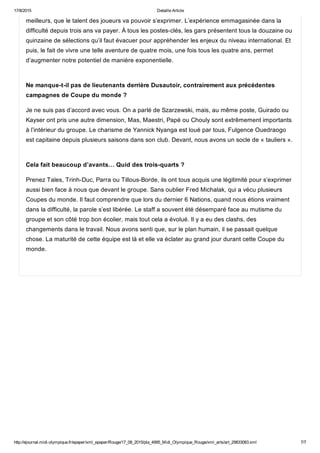 17/8/2015 Detaille Article
http://ejournal.midi­olympique.fr/epaper/xml_epaper/Rouge/17_08_2015/pla_4995_Midi_Olympique_Rouge/xml_arts/art_29833083.xml 7/7
meilleurs, que le talent des joueurs va pouvoir s’exprimer. L’expérience emmagasinée dans la
difficulté depuis trois ans va payer. À tous les postes­clés, les gars présentent tous la douzaine ou
quinzaine de sélections qu’il faut évacuer pour appréhender les enjeux du niveau international. Et
puis, le fait de vivre une telle aventure de quatre mois, une fois tous les quatre ans, permet
d’augmenter notre potentiel de manière exponentielle. 
Ne manque­t­il pas de lieutenants derrière Dusautoir, contrairement aux précédentes
campagnes de Coupe du monde ?
Je ne suis pas d’accord avec vous. On a parlé de Szarzewski, mais, au même poste, Guirado ou
Kayser ont pris une autre dimension, Mas, Maestri, Papé ou Chouly sont extrêmement importants
à l’intérieur du groupe. Le charisme de Yannick Nyanga est loué par tous, Fulgence Ouedraogo
est capitaine depuis plusieurs saisons dans son club. Devant, nous avons un socle de « tauliers ». 
Cela fait beaucoup d’avants… Quid des trois­quarts ?
Prenez Tales, Trinh­Duc, Parra ou Tillous­Borde, ils ont tous acquis une légitimité pour s’exprimer
aussi bien face à nous que devant le groupe. Sans oublier Fred Michalak, qui a vécu plusieurs
Coupes du monde. Il faut comprendre que lors du dernier 6 Nations, quand nous étions vraiment
dans la difficulté, la parole s’est libérée. Le staff a souvent été désemparé face au mutisme du
groupe et son côté trop bon écolier, mais tout cela a évolué. Il y a eu des clashs, des
changements dans le travail. Nous avons senti que, sur le plan humain, il se passait quelque
chose. La maturité de cette équipe est là et elle va éclater au grand jour durant cette Coupe du
monde.
 