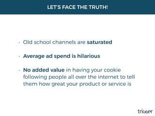 LET’S FACE THE TRUTH!
• Old school channels are saturated 
• Average ad spend is hilarious 
• No added value in having your cookie
following people all over the internet to tell
them how great your product or service is
 