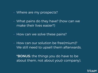 • Where are my prospects?
• What pains do they have? (how can we
make their lives easier?)
• How can we solve these pains? 
• How can our solution be free(mium)?  
We still need to upsell them afterwards. 
 
*BONUS: the things you do have to be
about them, not about you(r company).
 