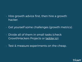 • Hire growth advice ﬁrst, then hire a growth
hacker.
• Get yourself some challenges (growth metrics).
• Divide all of them in small tasks (check
GrowthHackers Projects or ladder.io). 
• Test & measure experiments on the cheap.
 