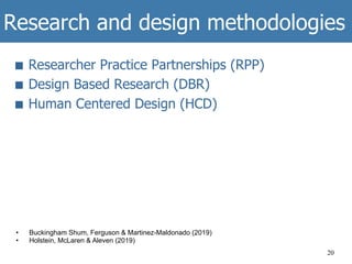 Research and design methodologies
■  Researcher Practice Partnerships (RPP)
■  Design Based Research (DBR)
■  Human Centered Design (HCD)
20
•  Buckingham Shum, Ferguson & Martinez-Maldonado (2019)
•  Holstein, McLaren & Aleven (2019)
 