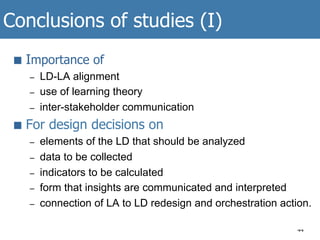 Conclusions of studies (I)
44
■  Importance of
–  LD-LA alignment
–  use of learning theory
–  inter-stakeholder communication
■  For design decisions on
–  elements of the LD that should be analyzed
–  data to be collected
–  indicators to be calculated
–  form that insights are communicated and interpreted
–  connection of LA to LD redesign and orchestration action.
 