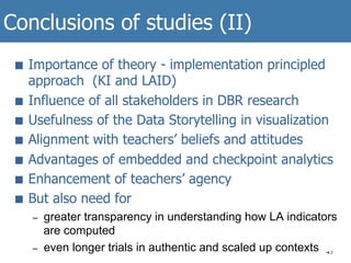 Conclusions of studies (II)
45
■  Importance of theory - implementation principled
approach (KI and LAID)
■  Influence of all stakeholders in DBR research
■  Usefulness of the Data Storytelling in visualization
■  Alignment with teachers’ beliefs and attitudes
■  Advantages of embedded and checkpoint analytics
■  Enhancement of teachers’ agency
■  But also need for
–  greater transparency in understanding how LA indicators
are computed
–  even longer trials in authentic and scaled up contexts
 