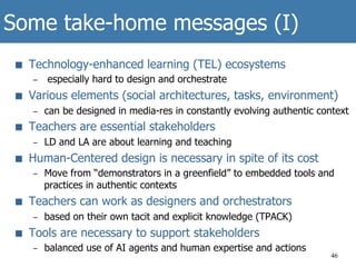Some take-home messages (I)
■  Technology-enhanced learning (TEL) ecosystems
–  especially hard to design and orchestrate
■  Various elements (social architectures, tasks, environment)
–  can be designed in media-res in constantly evolving authentic context
■  Teachers are essential stakeholders
–  LD and LA are about learning and teaching
■  Human-Centered design is necessary in spite of its cost
–  Move from “demonstrators in a greenfield” to embedded tools and
practices in authentic contexts
■  Teachers can work as designers and orchestrators
–  based on their own tacit and explicit knowledge (TPACK)
■  Tools are necessary to support stakeholders
–  balanced use of AI agents and human expertise and actions
46
 