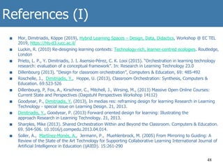 References (I)
■  Mor, Dimitriadis, Köppe (2019), Hybrid Learning Spaces – Design, Data, Didactics, Workshop @ EC TEL
2019, https://hls-d3.iucc.ac.il/
■  Luckin, R. (2010) Re-designing learning contexts: Technology-rich, learner-centred ecologies. Routledge,
London
■  Prieto, L. P., Y. Dimitriadis, J. I. Asensio-Pérez, C. K. Looi (2015). “Orchestration in learning technology
research: evaluation of a conceptual framework”. In: Research in Learning Technology 23.0
■  Dillenbourg (2013). “Design for classroom orchestration”, Computers & Education, 69: 485-492
■  Roschelle, J., Dimitriadis, Y., Hoppe, U. (2013), Classroom Orchestration: Synthesis, Computers &
Education. 69:523-526
■  Dillenbourg, P, Fox, A., Kirschner, C., Mitchell, J., Wirsing, M., (2013) Massive Open Online Courses:
Current State and Perspectives (Dagstuhl Perspectives Workshop 14112)
■  Goodyear, P., Dimitriadis, Y. (2013), In medias res: reframing design for learning Research in Learning
Technology - special issue on Learning Design. 21, 2013.
■  Dimitriadis, Y., Goodyear, P. (2013) Forward oriented design for learning: Illustrating the
approach Research in Learning Technology. 21, 2013.
■  Sharples, Mike (2013). Shared Orchestration Within and Beyond the Classroom. Computers & Education.
69. 504-506. 10.1016/j.compedu.2013.04.014.
■  Soller, A., Martínez-Monés, A., Jermann, P., Muehlenbrock, M. (2005) From Mirroring to Guiding: A
Review of the State of the Art Technology for Supporting Collaborative Learning International Journal of
Artificial Intelligence in Education (ijAIED). 15:261-290
48
 