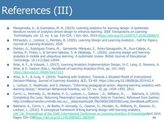 References (III)
■  Mangaroska, K., & Giannakos, M. N. (2019). Learning analytics for learning design: A systematic
literature review of analytics-driven design to enhance learning. IEEE Transactions on Learning
Technologies, vol. 12, no. 4, pp. 516-534, 1 Oct.-Dec. 2019 https://doi.org/10.1109/TLT.2018.2868673
■  McFayden, L., Lockyer, L, Rienties, B. (2020), Learning Design and Learning Analytics , Call for Papers,
Journal of Learning Analytics, 2020
■  Pishtari, G., Rodríguez-Triana, M., Sarmiento‐Márquez, E., Pérez-Sanagustín, M., Ruiz-Calleja, A.,
Santos, P., Prieto, L. & Serrano-Iglesias, S. & Väljataga, T.. (2020). Learning design and learning
analytics in mobile and ubiquitous learning: A systematic review. British Journal of Educational
Technology. 10.1111/bjet.12944.
■  Wise, A. F., & Vytasek, J. (2017). Learning Analytics Implementation Design. In C. Lang, G. Siemens, A.
Wise, & D. Gasevic (Eds.), Handbook of Learning Analytics (First, pp. 151–160).
https://doi.org/10.18608/hla17.013
■  Wise, A. F., & Jung, Y. (2019). Teaching with Analytics: Towards a Situated Model of Instructional
Decision-Making. Journal of Learning Analytics, 6(2), 53–69. https://doi.org/10.18608/jla.2019.62.4
■  L. Lockyer, E. Heathcote, and S. Dawson, “Informing pedagogical action: Aligning learning analytics with
learning design,” American Behavioral Scientist, vol. 57, no. 10, pp. 1439–1459, 2013.
■  Corrin, L., Kennedy, G., de Barba, P. G., Lockyer, L., Gaševic´, D., Williams, D., . . . Bakharia, A. (2016).
Completing the Loop: Returning Meaningful Learning Analytic Data to Teachers. Retrieved from Sydney:
http://melbournecshe.unimelb.edu.au/__data/assets/pdf_file/0006/2083938/Loop_Handbook.pdfCorrin
■  Bakharia, A., Corrin, L., de Barba, P, Kennedy, G., Gasevic, D., Moulder, R., Williams, D., Dawson, D.,
Lockyer, L. (2016). A conceptual framework linking learning design with learning analytics,
LAK '16: Proceedings of the Sixth International Conference on Learning Analytics & KnowledgeApril 2016
Pages 329–338https://doi.org/10.1145/2883851.2883944 50
 