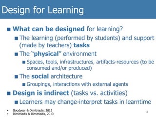 Design for Learning
■  What can be designed for learning?
■  The learning (performed by students) and support
(made by teachers) tasks
■  The “physical” environment
■  Spaces, tools, infrastructures, artifacts-resources (to be
consumed and/or produced)
■  The social architecture
■  Groupings, interactions with external agents
■  Design is indirect (tasks vs. activities)
■  Learners may change-interpret tasks in learntime
6
•  Goodyear & Dimitriadis, 2013
•  Dimitriadis & Dimitriadis, 2013
 