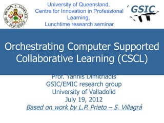University of Queensland,
       Centre for Innovation in Professional
                     Learning,
          Lunchtime research seminar



Orchestrating Computer Supported
  Collaborative Learning (CSCL)
            Prof. Yannis Dimitriadis
          GSIC/EMIC research group
            University of Valladolid
                 July 19, 2012
    Based on work by L.P. Prieto – S. Villagrá
 