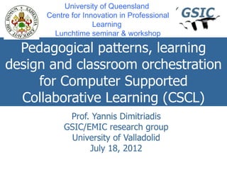 University of Queensland
      Centre for Innovation in Professional
                    Learning
        Lunchtime seminar & workshop

  Pedagogical patterns, learning
design and classroom orchestration
     for Computer Supported
  Collaborative Learning (CSCL)
            Prof. Yannis Dimitriadis
           GSIC/EMIC research group
            University of Valladolid
                 July 18, 2012
 