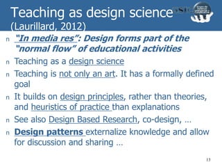 Teaching as design science
(Laurillard, 2012)
n “In media res”: Design forms part of the
“normal flow” of educational activities
n Teaching as a design science
n Teaching is not only an art. It has a formally defined
goal
n It builds on design principles, rather than theories,
and heuristics of practice than explanations
n See also Design Based Research, co-design, …
n Design patterns externalize knowledge and allow
for discussion and sharing …
13
 