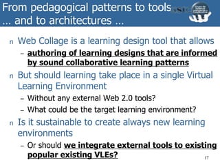 From pedagogical patterns to tools
… and to architectures …
n Web Collage is a learning design tool that allows
– authoring of learning designs that are informed
by sound collaborative learning patterns
n But should learning take place in a single Virtual
Learning Environment
– Without any external Web 2.0 tools?
– What could be the target learning environment?
n Is it sustainable to create always new learning
environments
– Or should we integrate external tools to existing
popular existing VLEs? 17
 