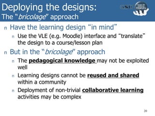Deploying the designs:
The “bricolage” approach
20
n Have the learning design “in mind”
n Use the VLE (e.g. Moodle) interface and “translate”
the design to a course/lesson plan
n But in the “bricolage” approach
n The pedagogical knowledge may not be exploited
well
n Learning designs cannot be reused and shared
within a community
n Deployment of non-trivial collaborative learning
activities may be complex
 