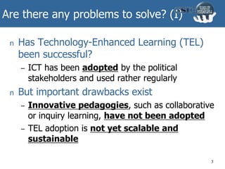 Are there any problems to solve? (I)
n Has Technology-Enhanced Learning (TEL)
been successful?
– ICT has been adopted by the political
stakeholders and used rather regularly
n But important drawbacks exist
– Innovative pedagogies, such as collaborative
or inquiry learning, have not been adopted
– TEL adoption is not yet scalable and
sustainable
3
 