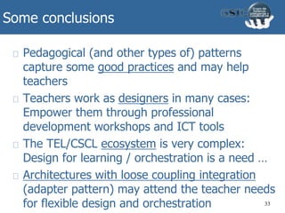 Some conclusions
Pedagogical (and other types of) patterns
capture some good practices and may help
teachers
Teachers work as designers in many cases:
Empower them through professional
development workshops and ICT tools
The TEL/CSCL ecosystem is very complex:
Design for learning / orchestration is a need …
Architectures with loose coupling integration
(adapter pattern) may attend the teacher needs
for flexible design and orchestration 33
 