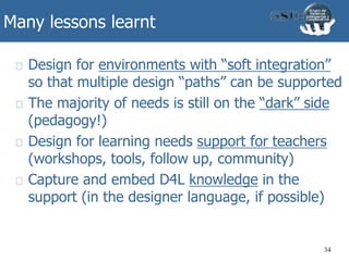 Many lessons learnt
Design for environments with “soft integration”
so that multiple design “paths” can be supported
The majority of needs is still on the “dark” side
(pedagogy!)
Design for learning needs support for teachers
(workshops, tools, follow up, community)
Capture and embed D4L knowledge in the
support (in the designer language, if possible)
34
 
