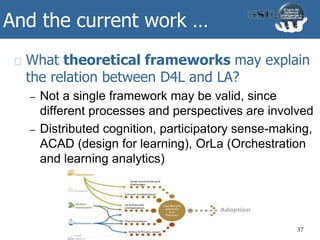 And the current work …
What theoretical frameworks may explain
the relation between D4L and LA?
– Not a single framework may be valid, since
different processes and perspectives are involved
– Distributed cognition, participatory sense-making,
ACAD (design for learning), OrLa (Orchestration
and learning analytics)
37
 