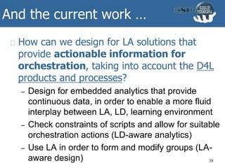 And the current work …
How can we design for LA solutions that
provide actionable information for
orchestration, taking into account the D4L
products and processes?
– Design for embedded analytics that provide
continuous data, in order to enable a more fluid
interplay between LA, LD, learning environment
– Check constraints of scripts and allow for suitable
orchestration actions (LD-aware analytics)
– Use LA in order to form and modify groups (LA-
aware design) 38
 