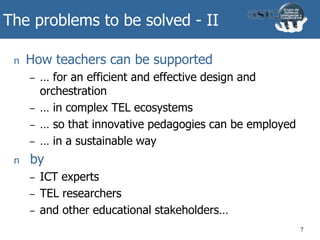 The problems to be solved - II
n How teachers can be supported
– … for an efficient and effective design and
orchestration
– … in complex TEL ecosystems
– … so that innovative pedagogies can be employed
– … in a sustainable way
n by
– ICT experts
– TEL researchers
– and other educational stakeholders…
7
 
