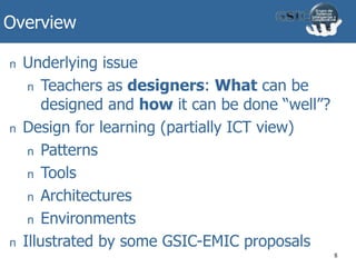 Overview
8
n Underlying issue
n Teachers as designers: What can be
designed and how it can be done “well”?
n Design for learning (partially ICT view)
n Patterns
n Tools
n Architectures
n Environments
n Illustrated by some GSIC-EMIC proposals
 