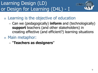 Learning Design (LD)
or Design for Learning (D4L) - I
n Learning is the objective of education
– Can we (pedagogically) inform and (technologically)
support teachers (and other stakeholders) in
creating effective (and efficient?) learning situations
n Main metaphor:
– “Teachers as designers”
9
 