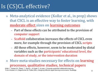 Is (CS)CL effective?
n Meta-analytical evidence (Kollar et al., in prep) shows
that CSCL is an effective way to foster learning, with
moderate effect sizes on learning outcomes
– Part of these effects can be attributed to the provision of
computer support
– Scaffold collaboration increases the effects of CSCL even
more, for example through the provision of CSCL scripts
– All these effects, however, seem to be moderated by distal
variables such as the participants’ educational level, the
domain of study, or the intervention duration
n More meta-studies necessary for effects on learning
processes, qualitative studies, technical papers
11
Kollar, I., Greisel, M., Özbek, T., Spang, L. & Vogel, F. (in prep.). Computer-supported collaborative learning.
To be included in A. Gegenfurtner & I. Kollar (Eds.), Designing effective digital learning environments. Routledge.
 