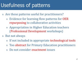Usefulness of patterns
17
n Are these patterns useful for practitioners?
n Evidence for learning flow patterns for OER
repurposing to collaborative activities
n Appropriation in Higher Education teachers
(Professional Development workshops)
n But not always
n If not included in appropriate technological tools
n Too abstract for Primary Education practitioners
n Do not consider enactment issues
 