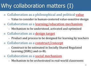 Why collaboration matters (I)
n Collaboration as a philosophical and political value
– Value to consider in human-centered value-sensitive design
n Collaboration as a learning/education mechanism
– Mechanism to be understood, activated and optimized
n Collaboration as a design target
– Product and process to be designed for learning by teachers
n Collaboration as a construct/concept
– Construct to be estimated in Socially Shared Regulated
Learning (SSRL) and co-RL
n Collaboration as a social mechanism
– Mechanism to be orchestrated in real-world classrooms
2
 