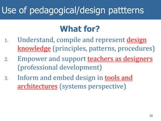 Use of pedagogical/design pattterns
20
What for?
1. Understand, compile and represent design
knowledge (principles, patterns, procedures)
2. Empower and support teachers as designers
(professional development)
3. Inform and embed design in tools and
architectures (systems perspective)
 