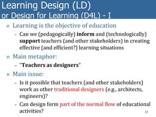 Learning Design (LD)
or Design for Learning (D4L) - I
n Learning is the objective of education
– Can we (pedagogically) inform and (technologically)
support teachers (and other stakeholders) in creating
effective (and efficient?) learning situations
n Main metaphor:
– “Teachers as designers”
n Main issue:
– Is it possible that teachers (and other stakeholders)
work as other traditional designers (e.g., architects,
engineers)?
– Can design form part of the normal flow of educational
activities? 22
 