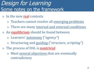 Design for Learning
Some notes on the framework
25
n In the new real contexts
n Teachers cannot resolve all emerging problems
n There are many internal and external conditions
n An equilibrium should be found between
n Learners’ autonomy (“agency”)
n Structuring and guiding (“structure, scripting”)
n The process of D4L is nontrivial
n Meet several objectives that are eventually
contradictory
 